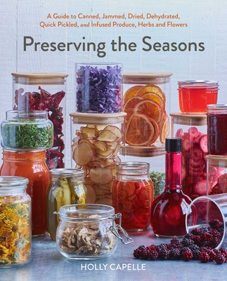 Preserving the Seasons: A Guide to Canned, Jammed, Frozen, Dehydrated, Freeze-Dried, Quick-Pickled, and Infused Produce, Herbs, and Flowers
