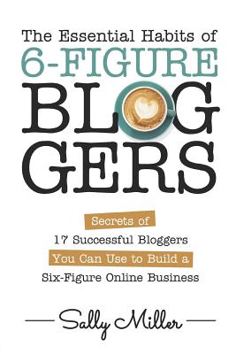 The Essential Habits Of 6-Figure Bloggers: Secrets of 17 Successful Bloggers You Can Use to Build a Six-Figure Online Business