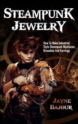 Steampunk Jewelry: How to Make Industrial Style Steampunk Necklaces, Bracelets and Earrings