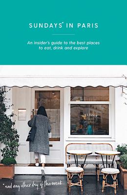 Sundays in Paris: An Insider's Guide to the Best Places to Eat, Drink and Explore - and Every Other Day of the Week