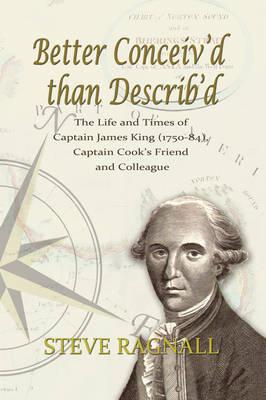 Better Conceiv'd Than Describ'd: The Life and Times of Captain James King (1750-84), Captain Cook's Friend and Colleague