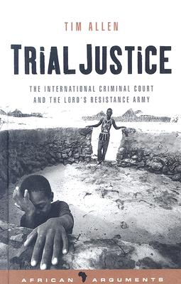 Trial Justice: The International Criminal Court and the Lord's Resistance Army (African Arguments)