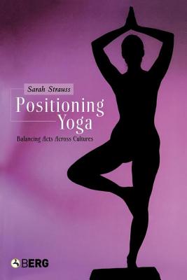Positioning Yoga: Balancing Acts Across Cultures, Strauss, Sarah Positioning Yoga: Balancing Acts Across Cultures, Strauss, Sarah