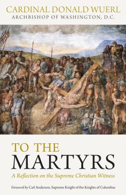To the Martyrs: A Reflection on the Supreme Christian Witness, Cardinal Donald W. Wuerl To the Martyrs: A Reflection on the Supreme Christian Witness, Cardinal Donald W. Wuerl