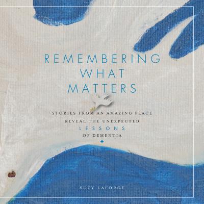 Remembering What Matters Stories from an Amazing Place Reveal the Unexpected Lessons of Dementia