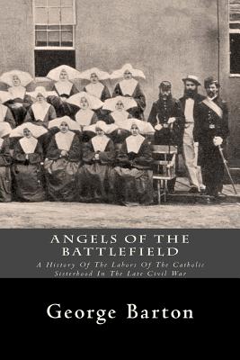 Angels Of The Battlefield: A History Of The Labors Of The Catholic Sisterhood In The Late Civil War
