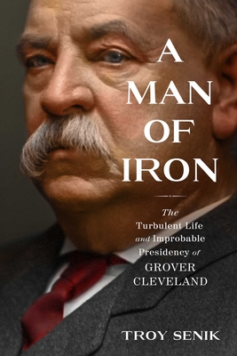 Man Of Iron: The Turbulent Life And Improbable Presidency Of Grover Cleveland