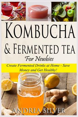 Kombucha and Fermented Tea for Newbies: Create Fermented Drinks at Home Save Money and Get Healthy! (Andrea Silver Fermented Recipes)