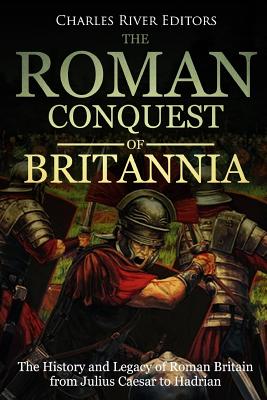 Roman Conquest of Britannia: The History and Legacy of Roman Britain from Julius Caesar to Hadrian