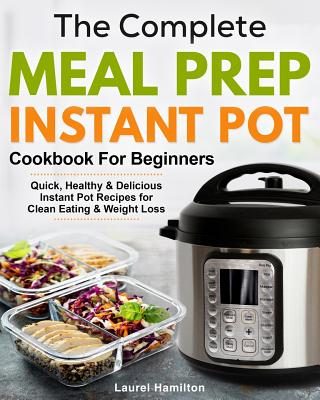 Complete Meal Prep Instant Pot Cookbook for Beginners: Quick, Healthy and Delicious Instant Pot Recipes for Clean Eating & Weight Loss
