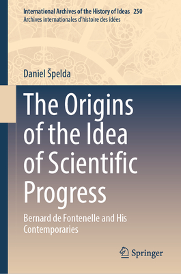 The Origins of the Idea of Scientific Progress: Bernard de Fontenelle and His Contemporaries (International Archives of the History of Ideas Archives internationales d'histoire des ides, 250)
