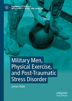 Military Men, Physical Exercise, and Post-Traumatic Stress Disorder (Palgrave Studies in Masculinity, Sport and Exercise)