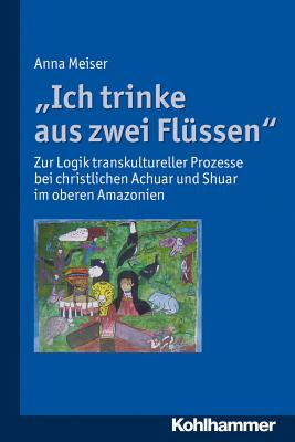Ich Trinke Aus Zwei Flussen: Zur Logik Transkultureller Prozesse Bei Christlichen Achuar Und Shuar Im Oberen Amazonien (German Edition) [Perfect Paperback] Meiser, Anna