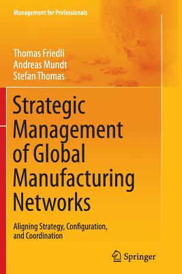 Strategic Management of Global Manufacturing Networks: Aligning Strategy, Configuration, and Coordination (Management for Professionals) [Paperback] Friedli, Thomas; Mundt, Andreas and Thomas, Stefan