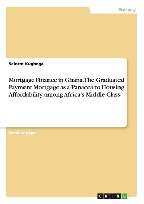 Mortgage Finance in Ghana. The Graduated Payment Mortgage as a Panacea to Housing Affordability among Africa's Middle Class