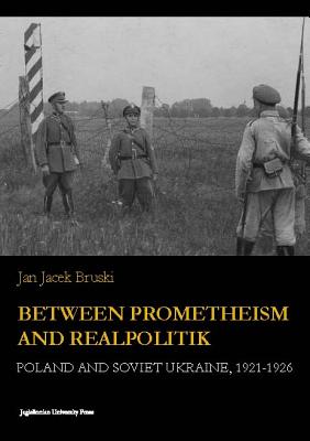 Between Prometheism and Realpolitik: Poland and Soviet Ukraine, 1921-1926 (Jagiellonian Studies in History)