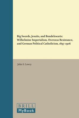 Big Swords, Jesuits, and Bondelswarts: Wilhelmine Imperialism, Overseas Resistance, and German Political Catholicism, 1897-1906 (Studies in Central European Histories) [Hardcover] Lowry, John S