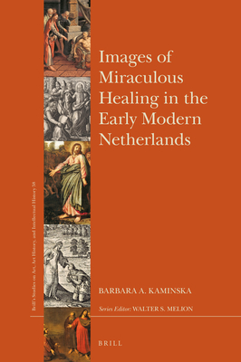 Images of Miraculous Healing in the Early Modern Netherlands (Brills Studies on Art, Art History, and Intellectual History, 58)