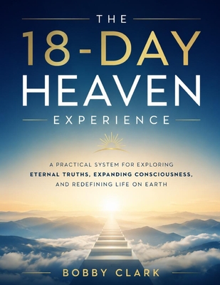 The 18-Day Heaven Experience: A Practical System for Exploring Eternal Truths, Expanding Consciousness, and Redefining Life on Earth